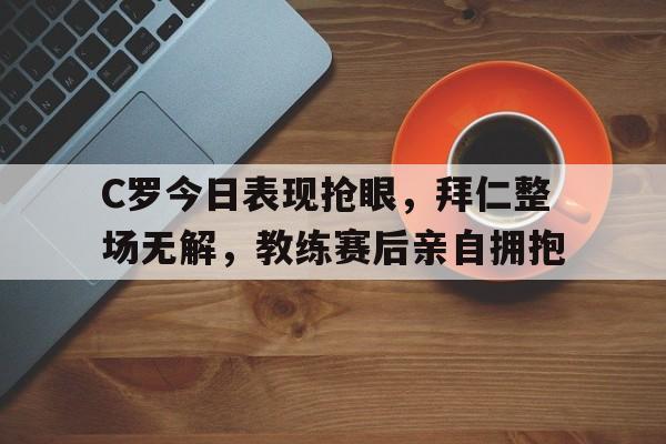 C罗今日表现抢眼，拜仁整场无解，教练赛后亲自拥抱